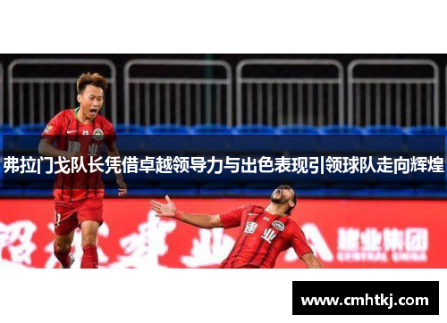 弗拉门戈队长凭借卓越领导力与出色表现引领球队走向辉煌
